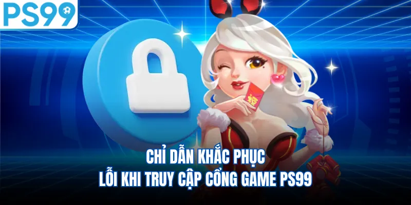 Chỉ dẫn khắc phục lỗi khi truy cập cổng game PS99